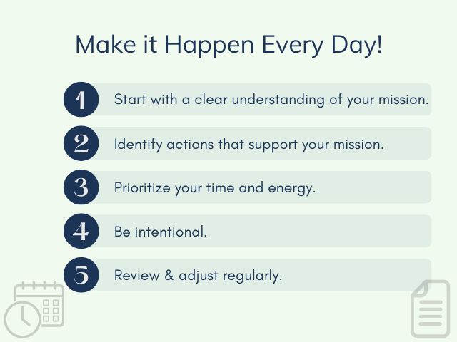 Make it happen every day! 1) start with a clear understanding of your mission 2) identify actions that support your mission 3) prioritize your time and energy 4) be intentional 5) review and adjust regularly
